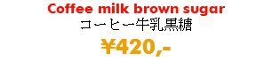 Coffee milk brown sugar コーヒー牛乳黒糖 ¥420,-
